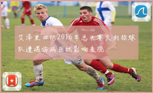 艾泽里回忆2016年总决赛失利称球队遭遇伤病困扰影响表现