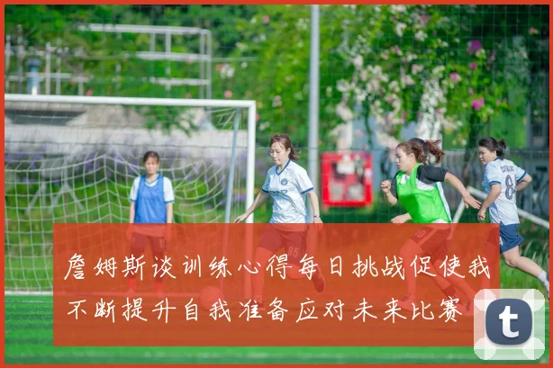 詹姆斯谈训练心得每日挑战促使我不断提升自我准备应对未来比赛