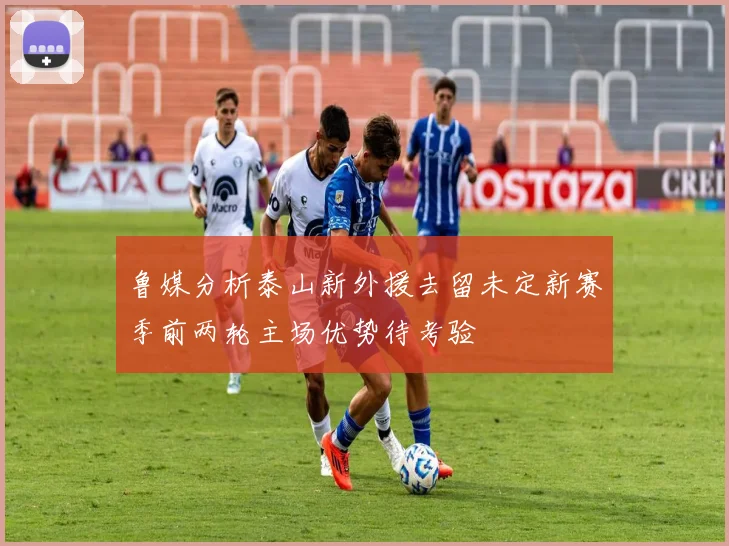 鲁媒分析泰山新外援去留未定新赛季前两轮主场优势待考验