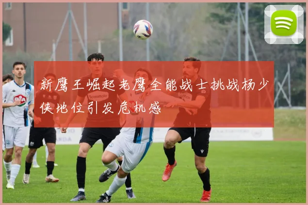 新鹰王崛起老鹰全能战士挑战杨少侠地位引发危机感