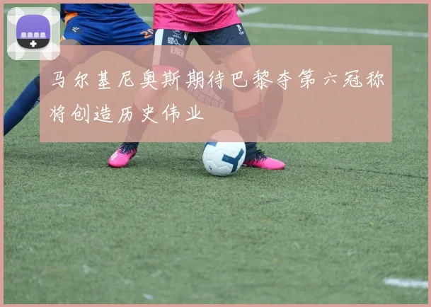 马尔基尼奥斯期待巴黎夺第六冠称将创造历史伟业
