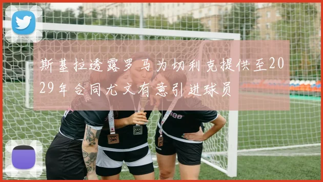 斯基拉透露罗马为切利克提供至2029年合同尤文有意引进球员