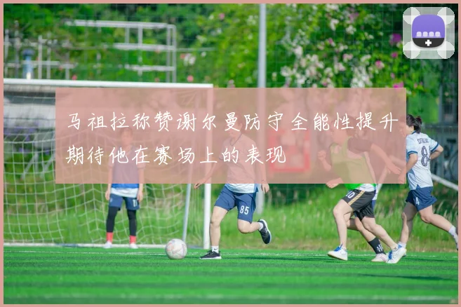 马祖拉称赞谢尔曼防守全能性提升期待他在赛场上的表现