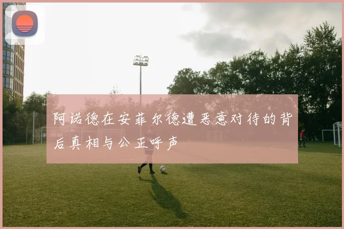 阿诺德在安菲尔德遭恶意对待的背后真相与公正呼声
