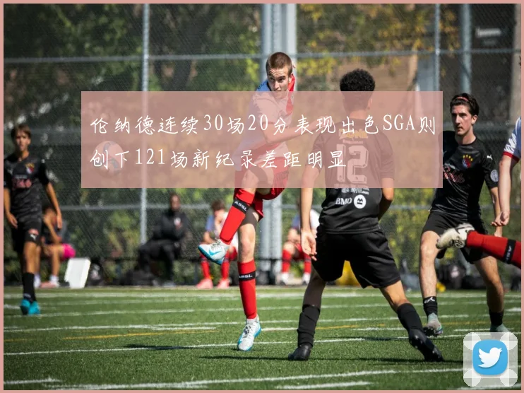 伦纳德连续30场20分表现出色SGA则创下121场新纪录差距明显