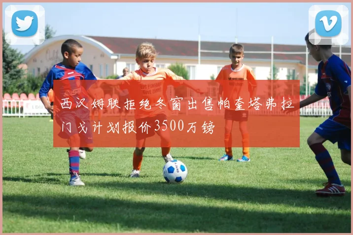 西汉姆联拒绝冬窗出售帕奎塔弗拉门戈计划报价3500万镑