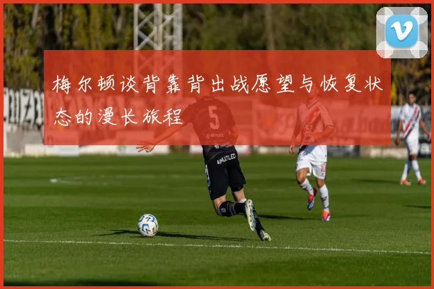 梅尔顿谈背靠背出战愿望与恢复状态的漫长旅程