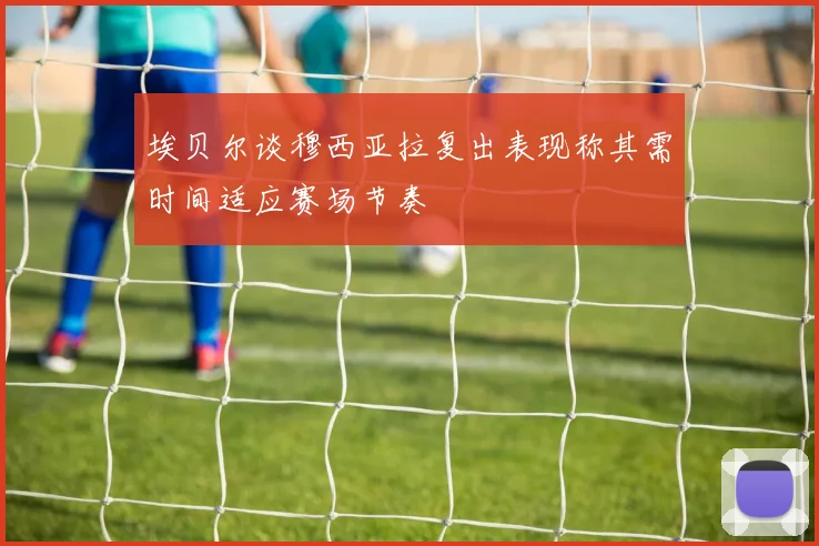 埃贝尔谈穆西亚拉复出表现称其需时间适应赛场节奏