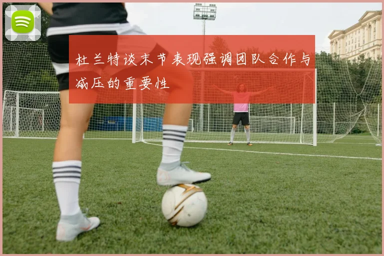 杜兰特谈末节表现强调团队合作与减压的重要性