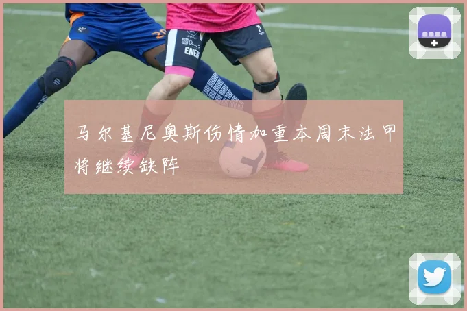 马尔基尼奥斯伤情加重本周末法甲将继续缺阵