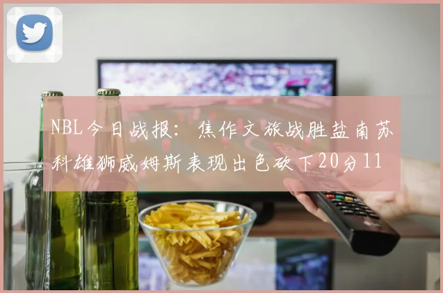 NBL今日战报：焦作文旅战胜盐南苏科雄狮威姆斯表现出色砍下20分11篮板