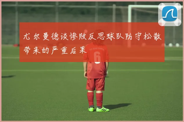 尤尔曼德谈惨败反思球队防守松散带来的严重后果