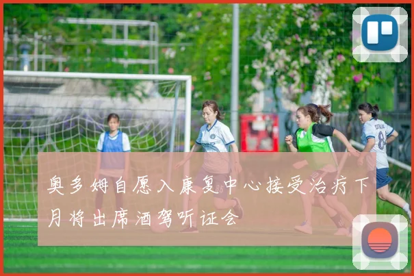 奥多姆自愿入康复中心接受治疗下月将出席酒驾听证会