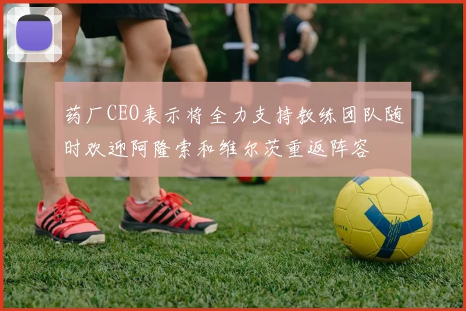 药厂CEO表示将全力支持教练团队随时欢迎阿隆索和维尔茨重返阵容