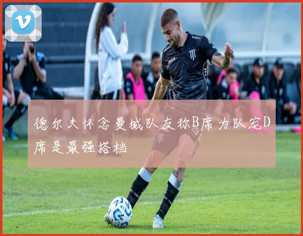 德尔夫怀念曼城队友称B席为队宠D席是最强搭档