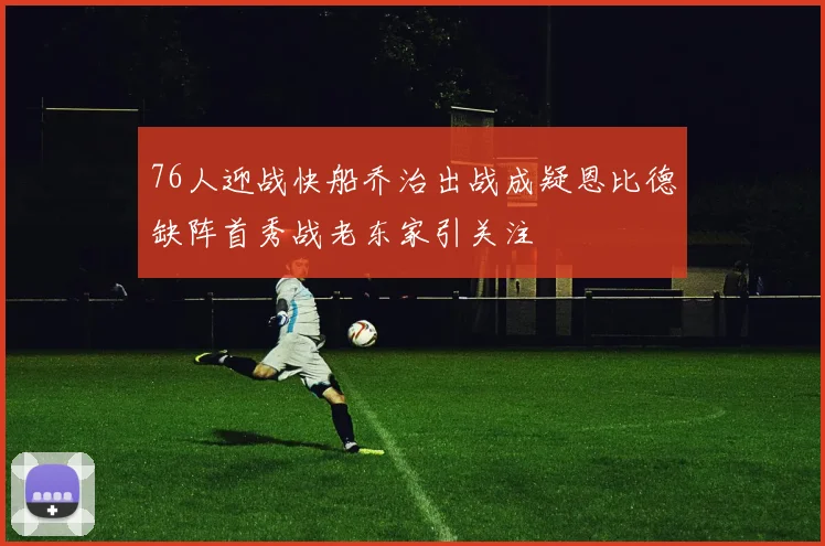76人迎战快船乔治出战成疑恩比德缺阵首秀战老东家引关注