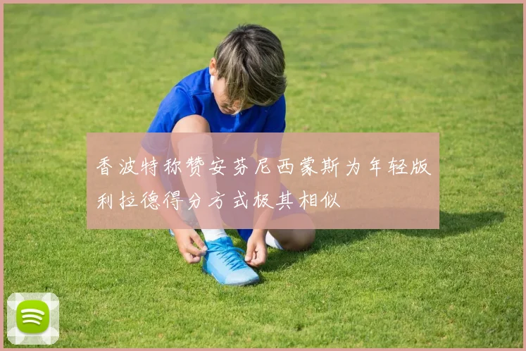 香波特称赞安芬尼西蒙斯为年轻版利拉德得分方式极其相似