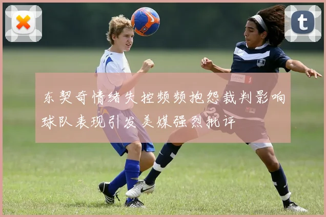 东契奇情绪失控频频抱怨裁判影响球队表现引发美媒强烈批评
