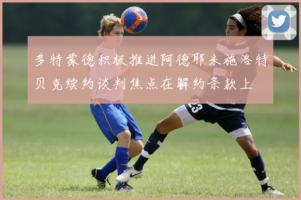 多特蒙德积极推进阿德耶米施洛特贝克续约谈判焦点在解约条款上