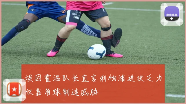 埃因霍温队长直言利物浦进攻乏力仅靠角球制造威胁
