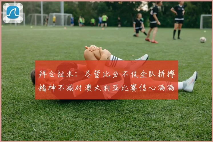 拜合拉木：尽管比分不佳全队拼搏精神不减对澳大利亚比赛信心满满期待进球