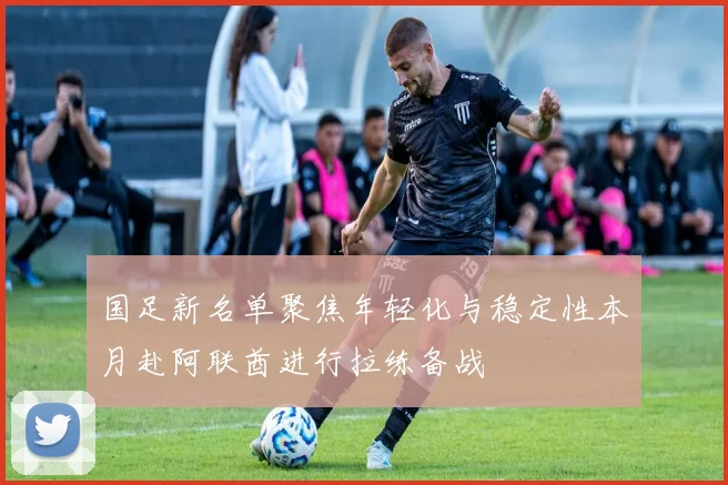 国足新名单聚焦年轻化与稳定性本月赴阿联酋进行拉练备战