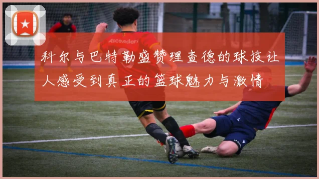 科尔与巴特勒盛赞理查德的球技让人感受到真正的篮球魅力与激情