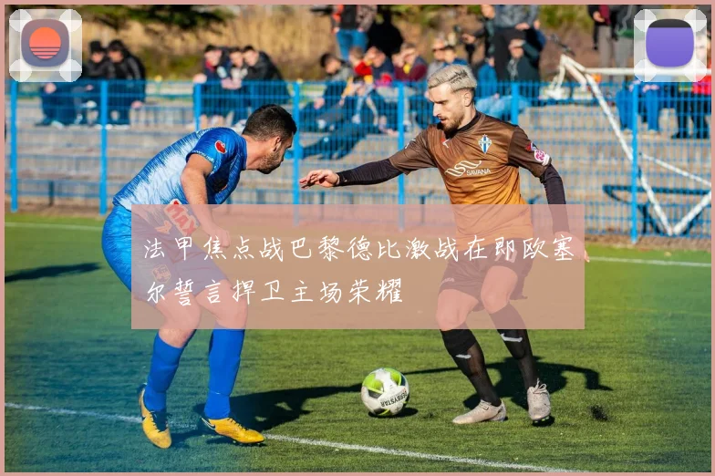 法甲焦点战巴黎德比激战在即欧塞尔誓言捍卫主场荣耀