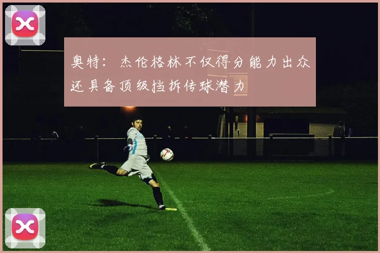 奥特：杰伦格林不仅得分能力出众还具备顶级挡拆传球潜力