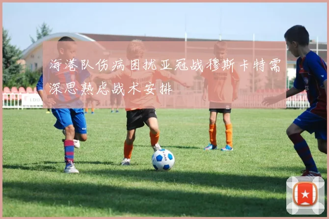 海港队伤病困扰亚冠战穆斯卡特需深思熟虑战术安排