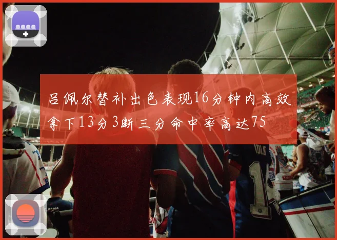 吕佩尔替补出色表现16分钟内高效拿下13分3断三分命中率高达75