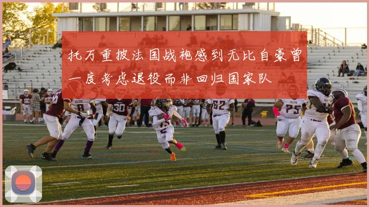 托万重披法国战袍感到无比自豪曾一度考虑退役而非回归国家队
