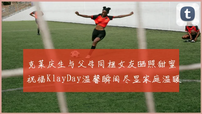 克莱庆生与父母同框女友晒照甜蜜祝福KlayDay温馨瞬间尽显家庭温暖
