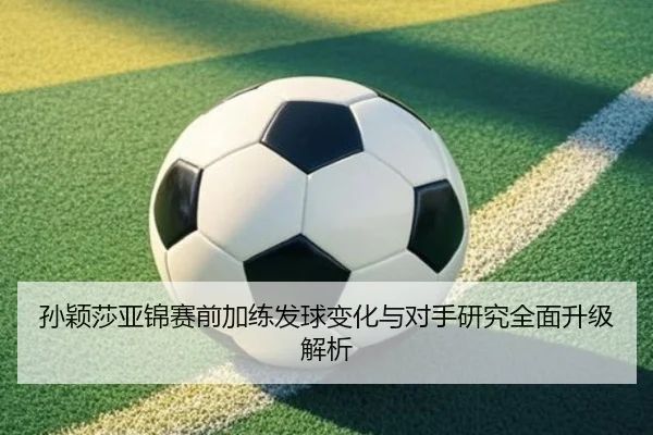 孙颖莎亚锦赛前加练发球变化与对手研究全面升级解析 - 1xBET